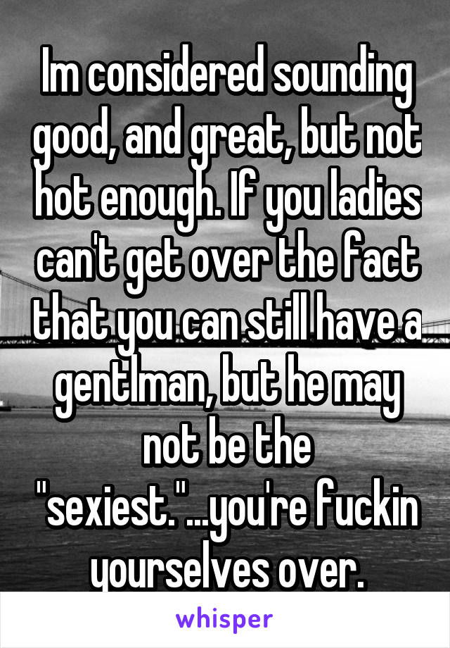 Im considered sounding good, and great, but not hot enough. If you ladies can't get over the fact that you can still have a gentlman, but he may not be the "sexiest."...you're fuckin yourselves over.