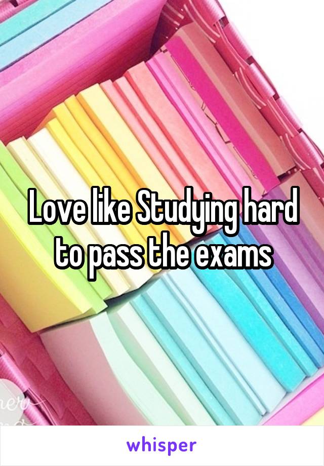 Love like Studying hard to pass the exams