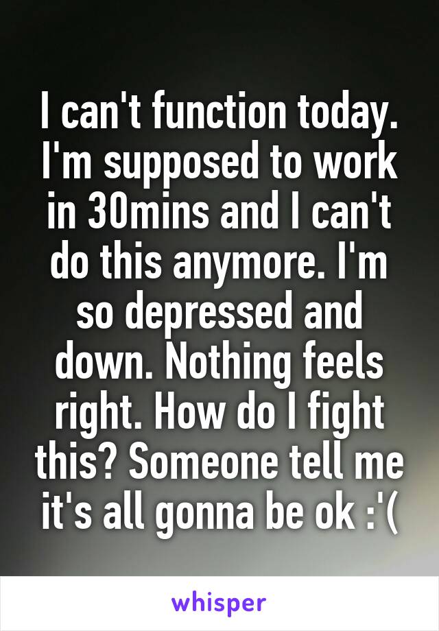 I can't function today. I'm supposed to work in 30mins and I can't do this anymore. I'm so depressed and down. Nothing feels right. How do I fight this? Someone tell me it's all gonna be ok :'(
