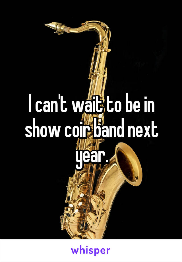 I can't wait to be in show coir band next year.