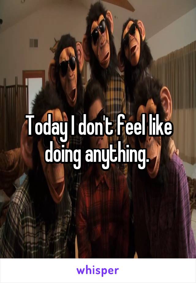 Today I don't feel like doing anything. 