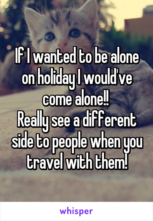 If I wanted to be alone on holiday I would've come alone!! 
Really see a different side to people when you travel with them!