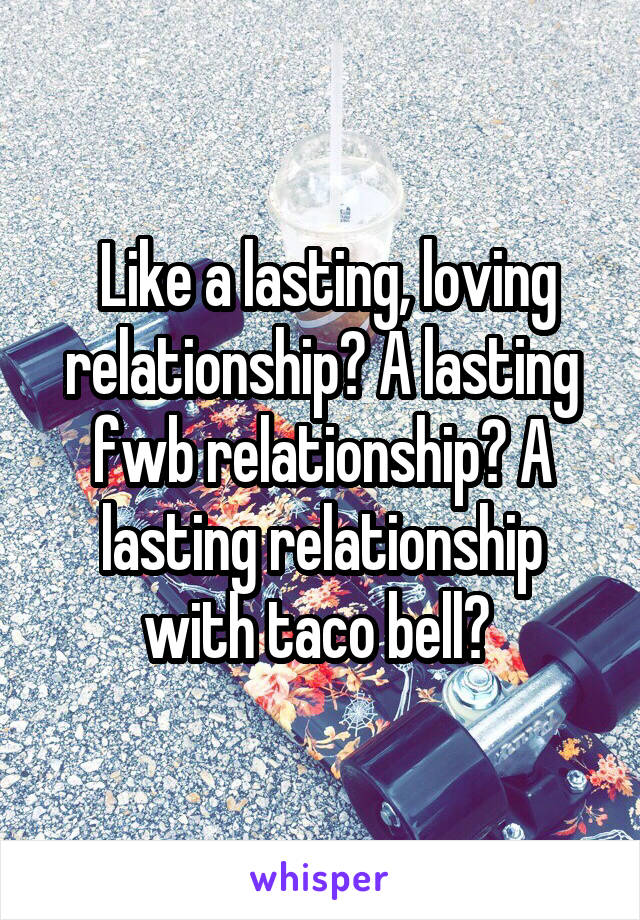  Like a lasting, loving relationship? A lasting fwb relationship? A lasting relationship with taco bell? 