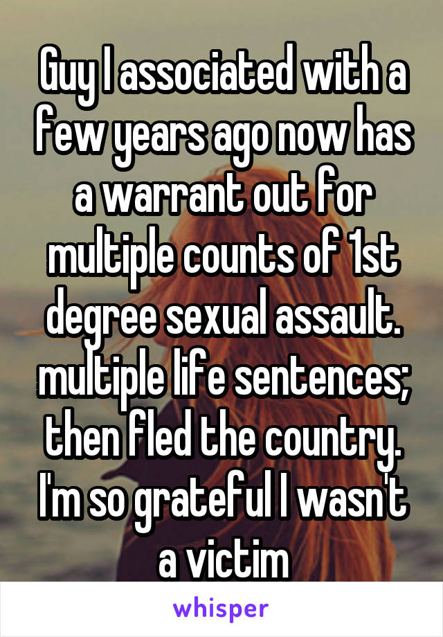 Guy I associated with a few years ago now has a warrant out for multiple counts of 1st degree sexual assault. multiple life sentences; then fled the country. I'm so grateful I wasn't a victim