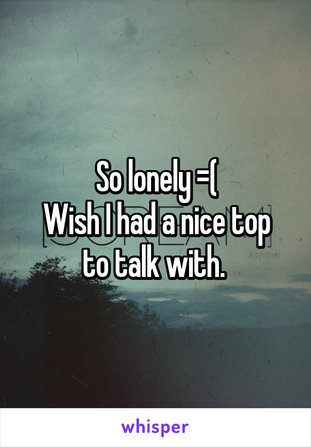 So lonely =(
Wish I had a nice top to talk with. 