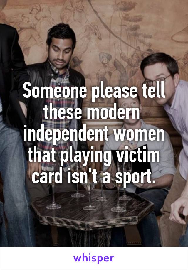 Someone please tell these modern  independent women that playing victim card isn't a sport.