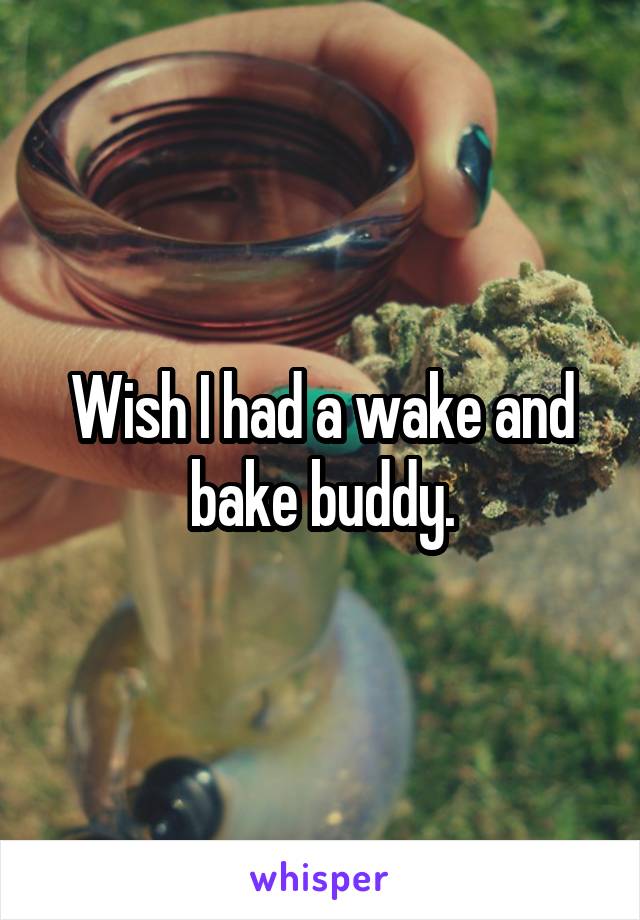 Wish I had a wake and bake buddy.