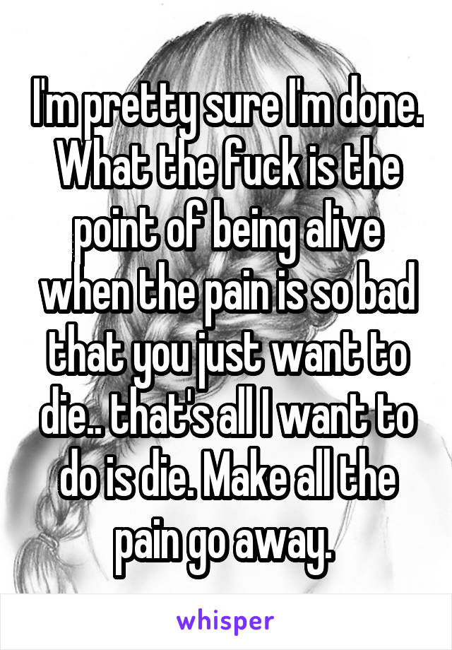 I'm pretty sure I'm done. What the fuck is the point of being alive when the pain is so bad that you just want to die.. that's all I want to do is die. Make all the pain go away. 