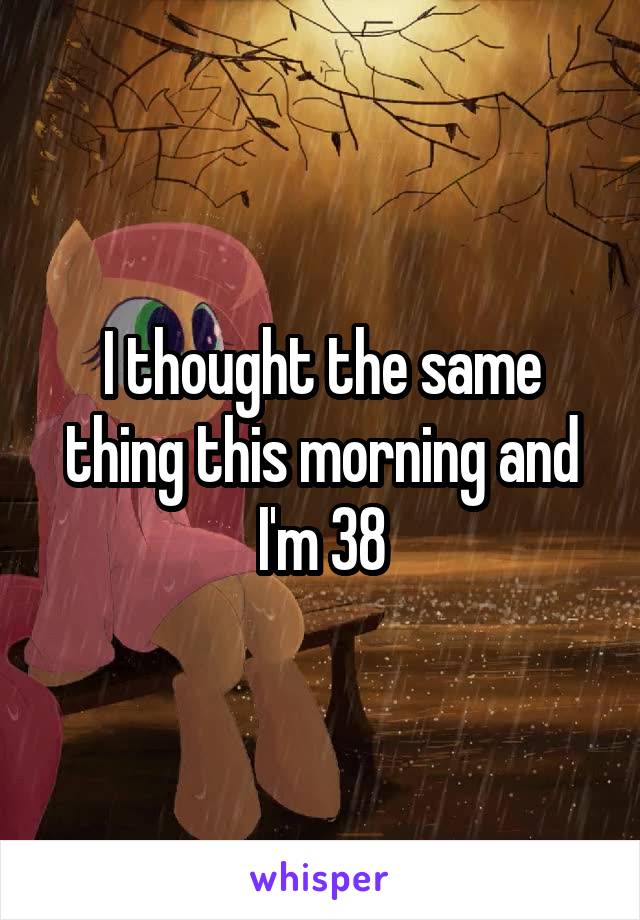 I thought the same thing this morning and I'm 38