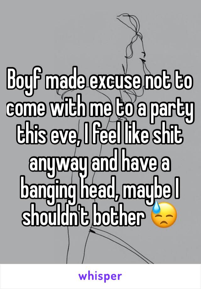 Boyf made excuse not to come with me to a party this eve, I feel like shit anyway and have a banging head, maybe I shouldn't bother 😓
