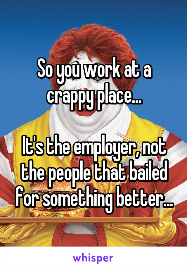 So you work at a crappy place...

It's the employer, not the people that bailed for something better...