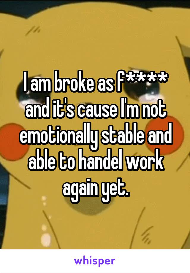 I am broke as f**** and it's cause I'm not emotionally stable and able to handel work again yet.