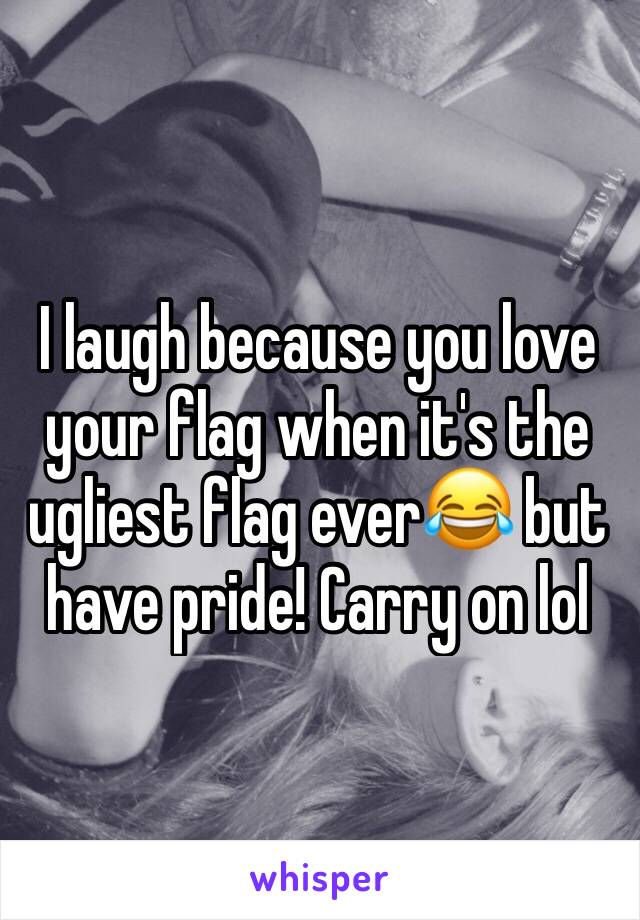 I laugh because you love your flag when it's the ugliest flag ever😂 but have pride! Carry on lol