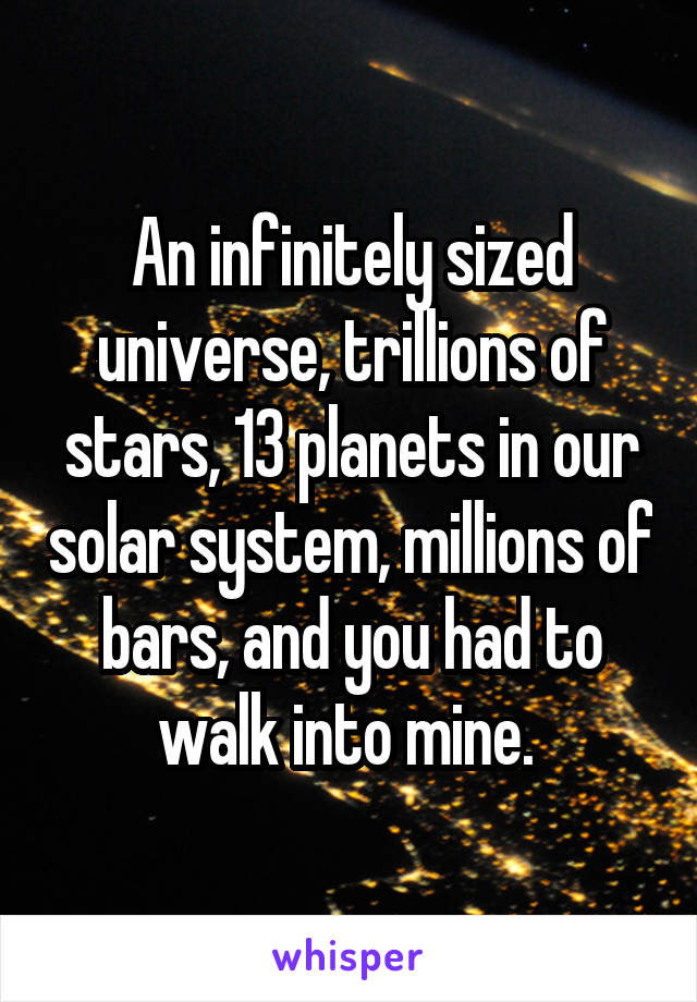 An infinitely sized universe, trillions of stars, 13 planets in our solar system, millions of bars, and you had to walk into mine. 
