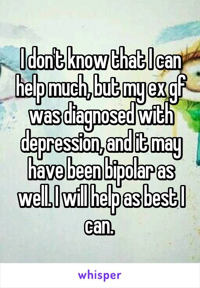 I don't know that I can help much, but my ex gf was diagnosed with depression, and it may have been bipolar as well. I will help as best I can. 