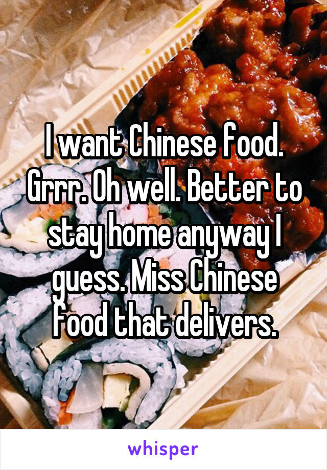 I want Chinese food. Grrr. Oh well. Better to stay home anyway I guess. Miss Chinese food that delivers.