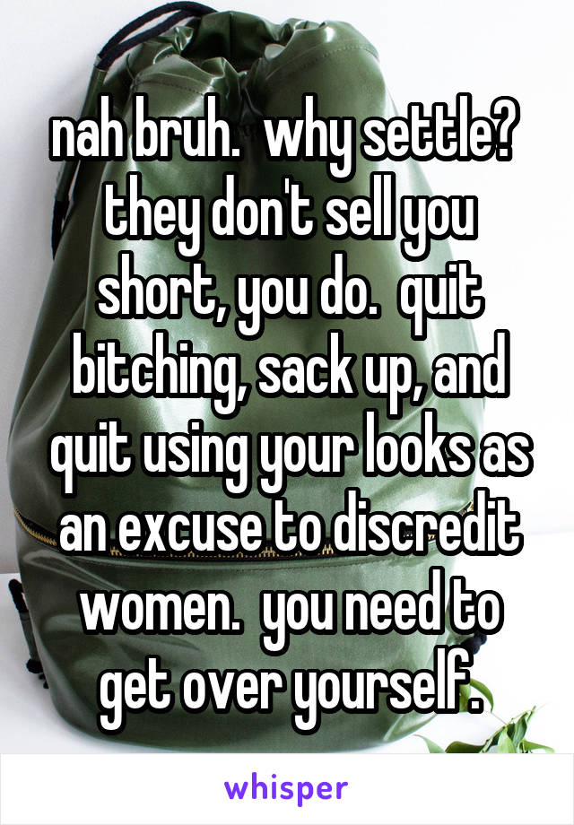 nah bruh.  why settle?  they don't sell you short, you do.  quit bitching, sack up, and quit using your looks as an excuse to discredit women.  you need to get over yourself.