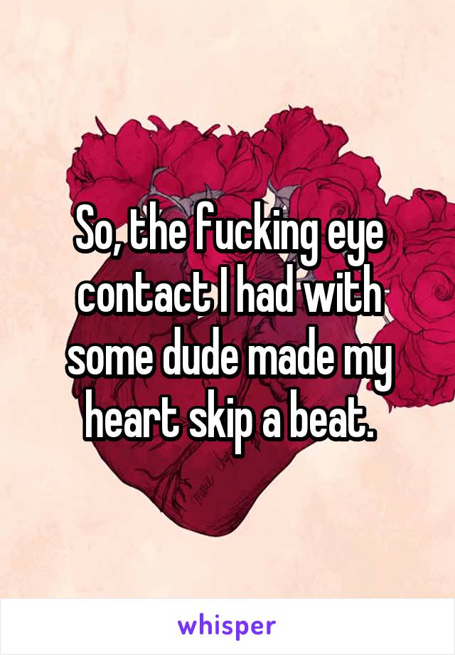 So, the fucking eye contact I had with some dude made my heart skip a beat.