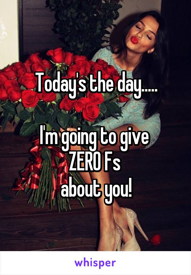 Today's the day.....

I'm going to give 
ZERO Fs 
about you!