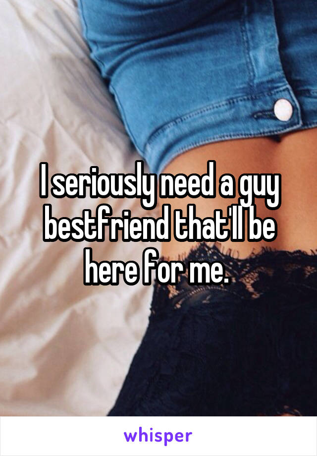 I seriously need a guy bestfriend that'll be here for me. 