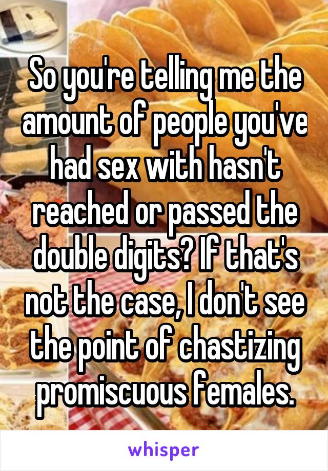 So you're telling me the amount of people you've had sex with hasn't reached or passed the double digits? If that's not the case, I don't see the point of chastizing promiscuous females.