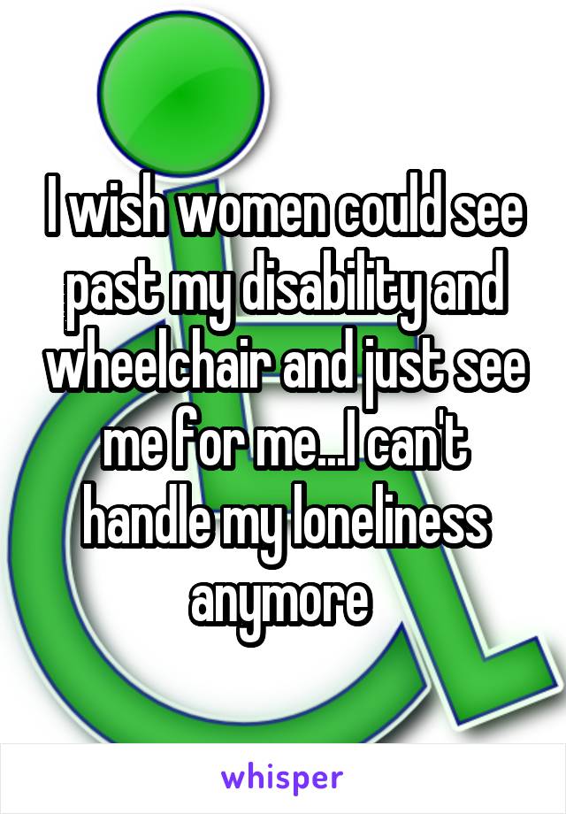 I wish women could see past my disability and wheelchair and just see me for me...I can't handle my loneliness anymore 