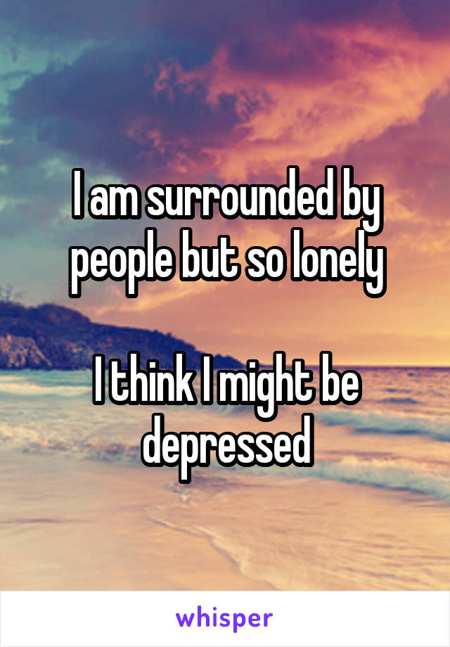 I am surrounded by people but so lonely

I think I might be depressed