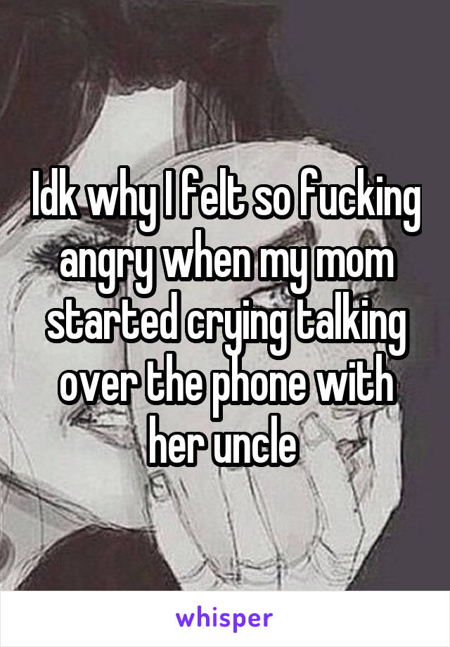 Idk why I felt so fucking angry when my mom started crying talking over the phone with her uncle 