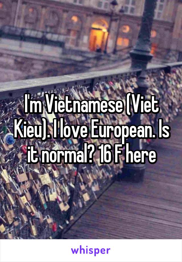 I'm Vietnamese (Viet Kieu). I love European. Is it normal? 16 F here