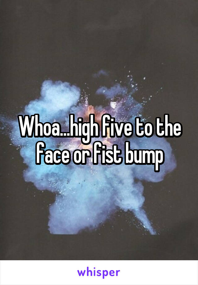 Whoa...high five to the face or fist bump