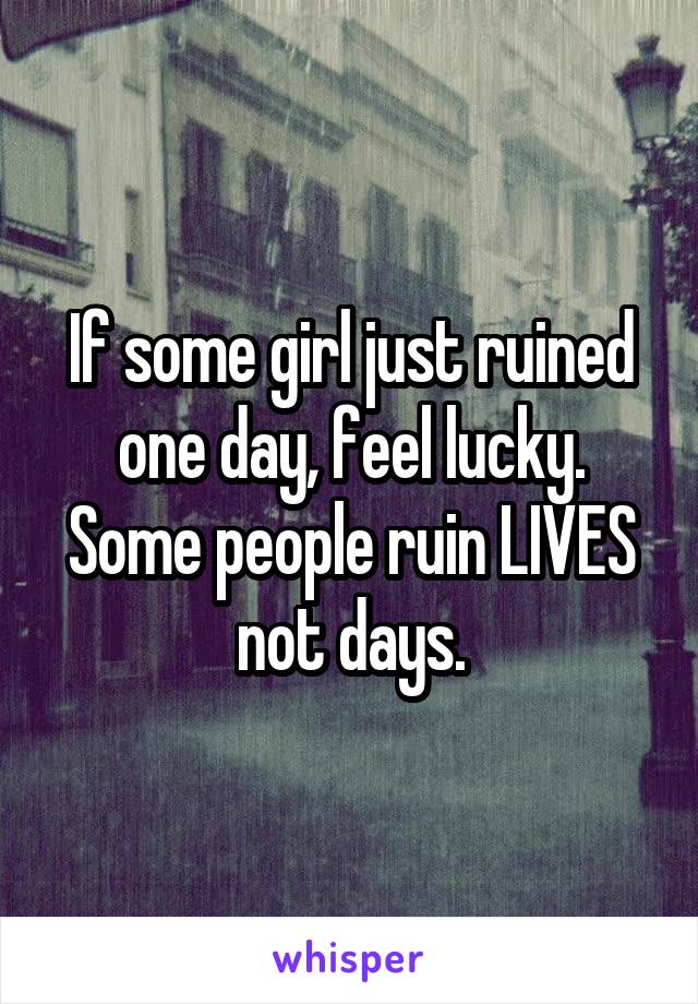 If some girl just ruined one day, feel lucky. Some people ruin LIVES not days.