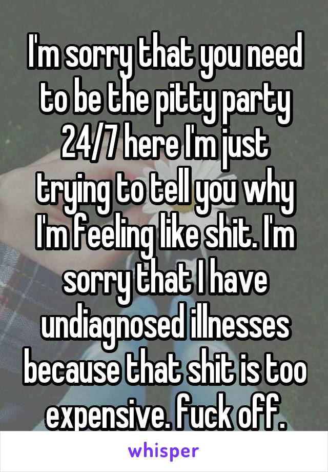 I'm sorry that you need to be the pitty party 24/7 here I'm just trying to tell you why I'm feeling like shit. I'm sorry that I have undiagnosed illnesses because that shit is too expensive. fuck off.
