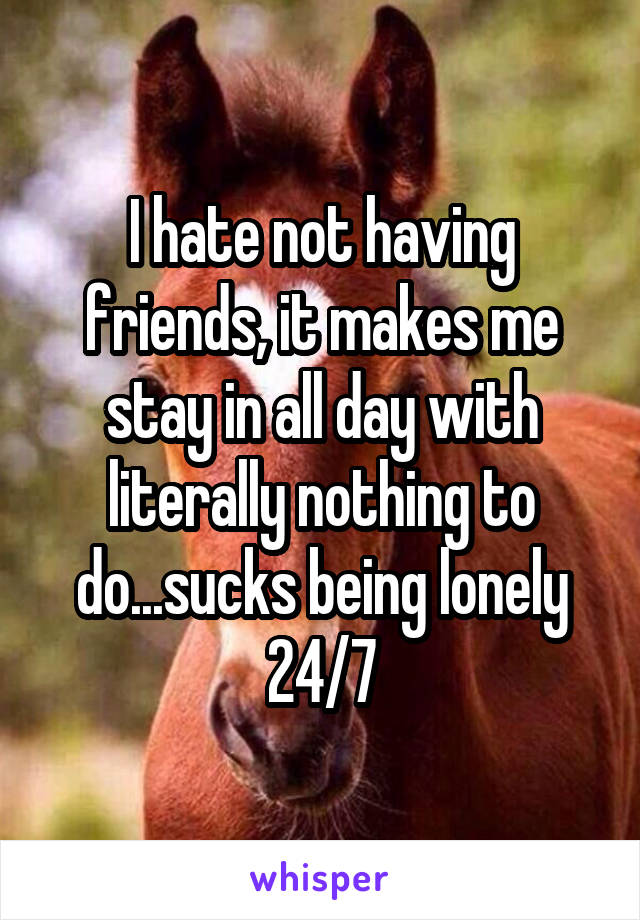 I hate not having friends, it makes me stay in all day with literally nothing to do...sucks being lonely 24/7