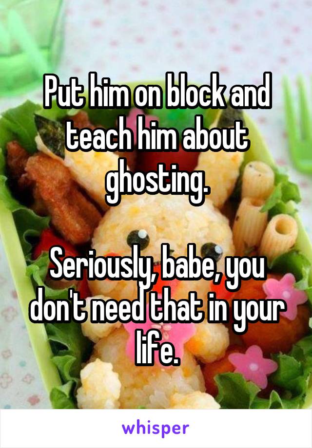 Put him on block and teach him about ghosting.

Seriously, babe, you don't need that in your life.