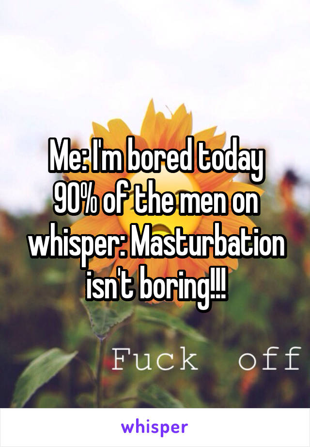 Me: I'm bored today
90% of the men on whisper: Masturbation isn't boring!!!