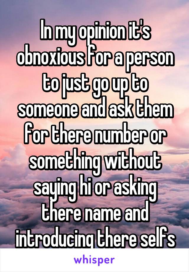 In my opinion it's obnoxious for a person to just go up to someone and ask them for there number or something without saying hi or asking there name and introducing there selfs