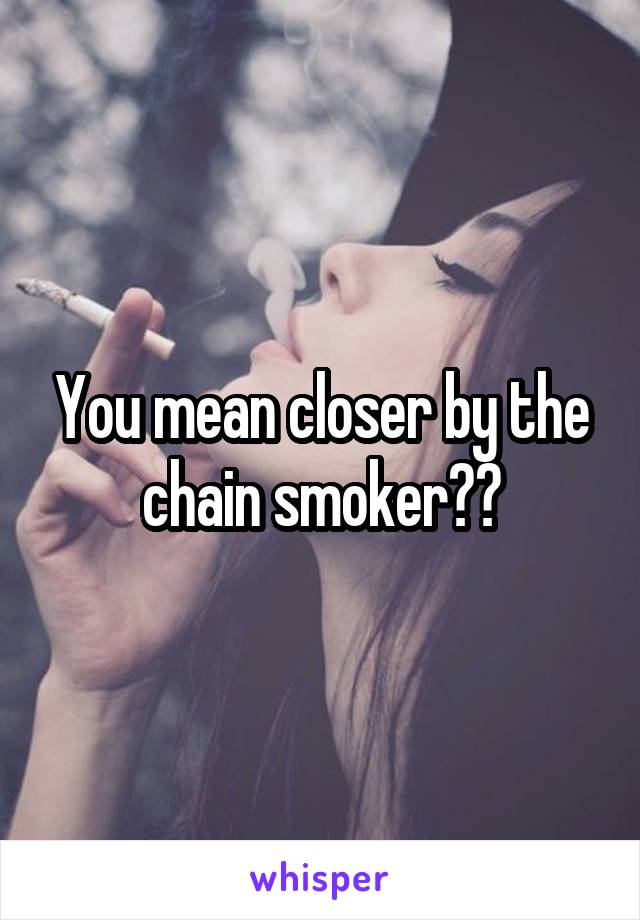 You mean closer by the chain smoker??