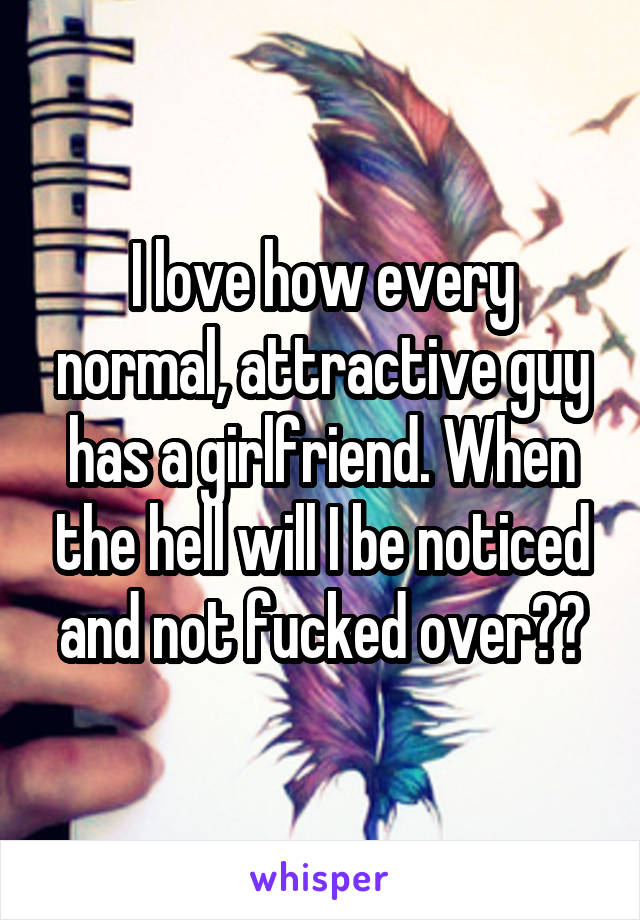 I love how every normal, attractive guy has a girlfriend. When the hell will I be noticed and not fucked over??