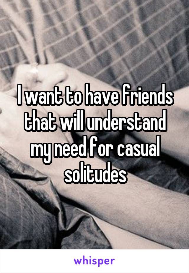 I want to have friends that will understand my need for casual solitudes