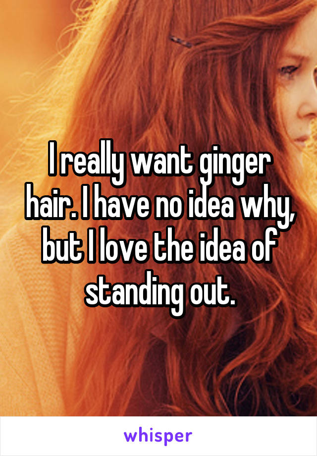 I really want ginger hair. I have no idea why, but I love the idea of standing out.