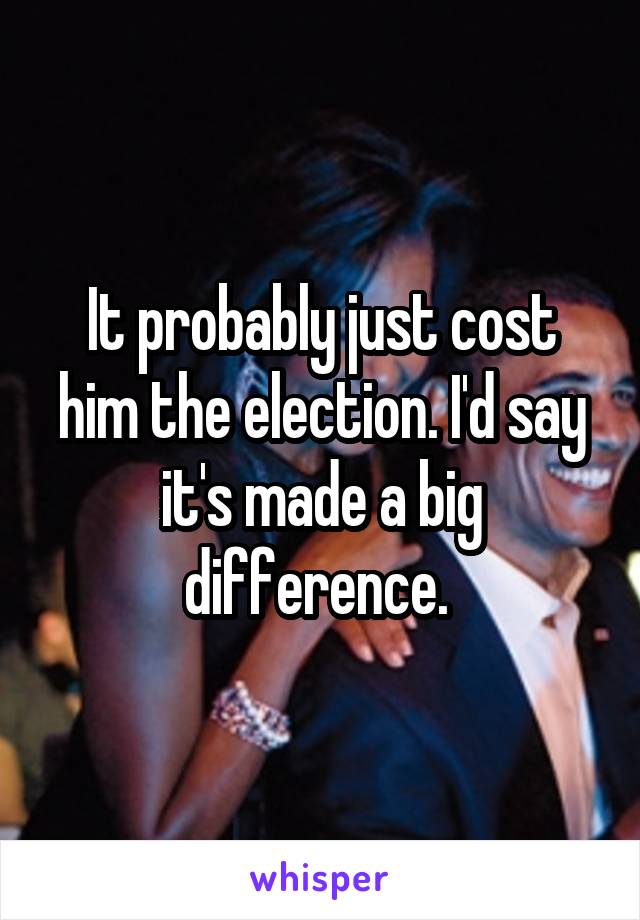 It probably just cost him the election. I'd say it's made a big difference. 
