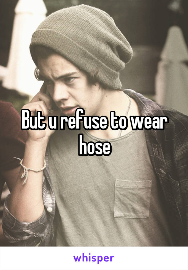 But u refuse to wear hose