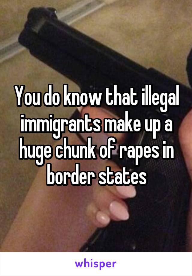 You do know that illegal immigrants make up a huge chunk of rapes in border states