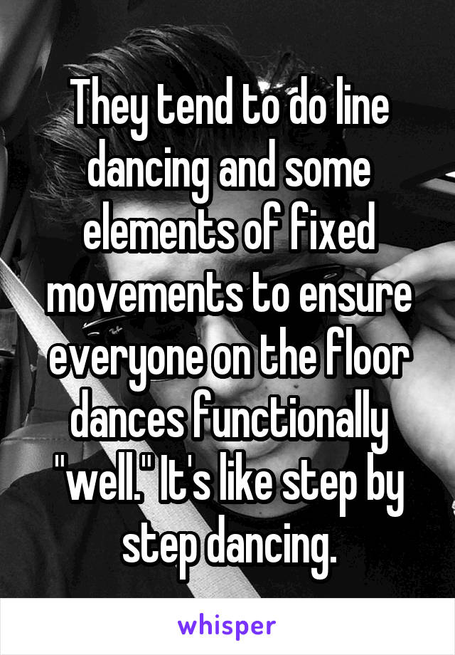 They tend to do line dancing and some elements of fixed movements to ensure everyone on the floor dances functionally "well." It's like step by step dancing.