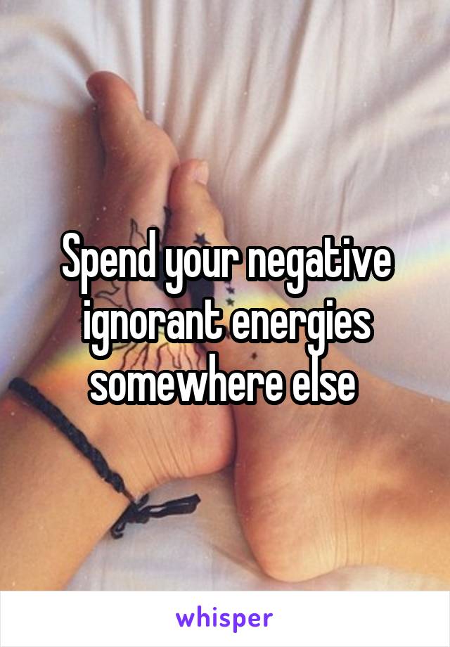 Spend your negative ignorant energies somewhere else 