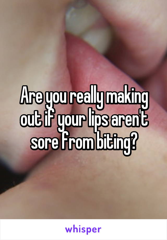 Are you really making out if your lips aren't sore from biting?