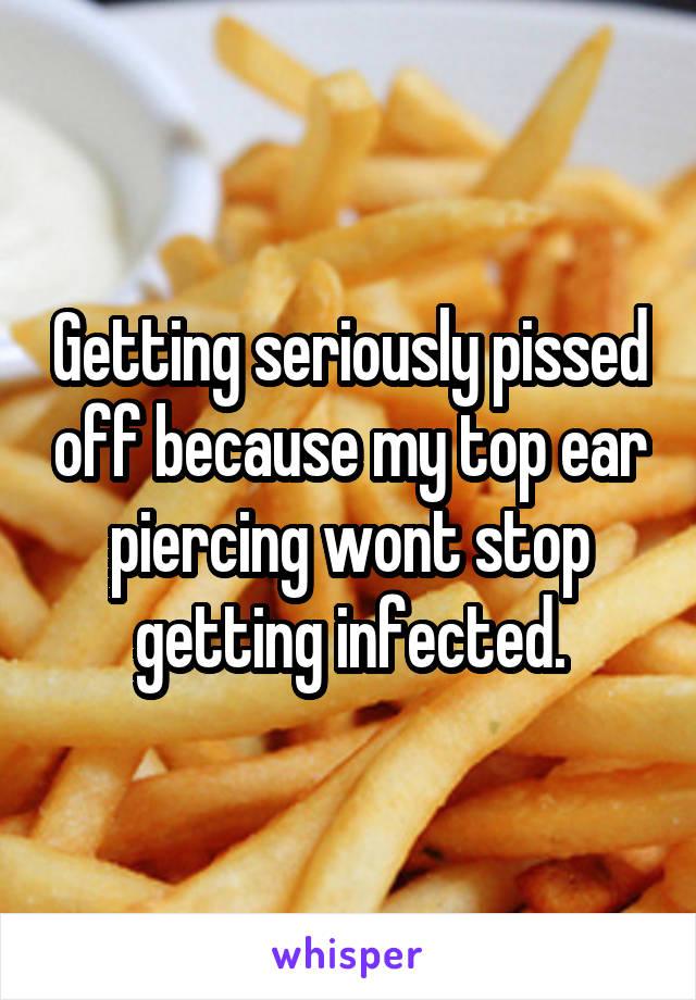 Getting seriously pissed off because my top ear piercing wont stop getting infected.
