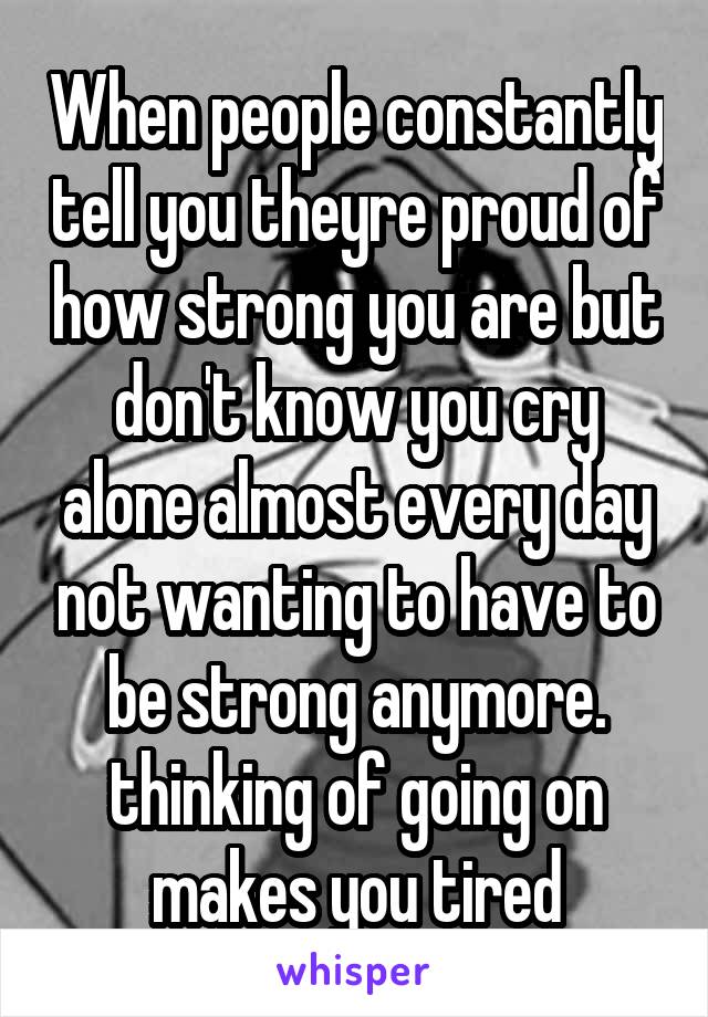 When people constantly tell you theyre proud of how strong you are but don't know you cry alone almost every day not wanting to have to be strong anymore. thinking of going on makes you tired
