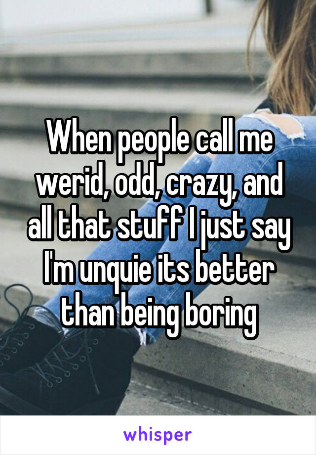 When people call me werid, odd, crazy, and all that stuff I just say I'm unquie its better than being boring