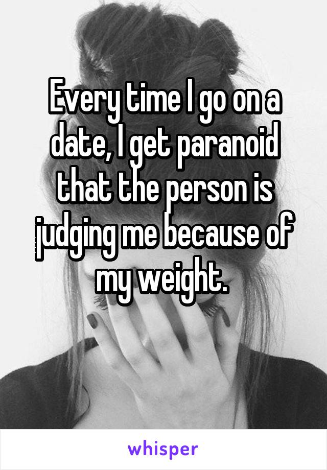 Every time I go on a date, I get paranoid that the person is judging me because of my weight. 

